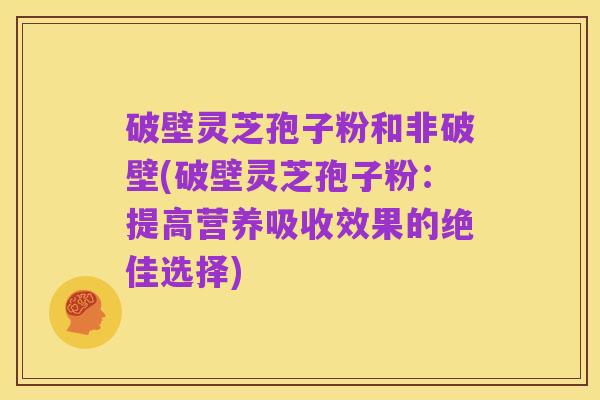 破壁灵芝孢子粉和非破壁(破壁灵芝孢子粉：提高营养吸收效果的绝佳选择)