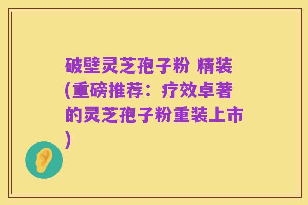 破壁灵芝孢子粉 精装(重磅推荐:疗效卓著的灵芝孢子粉重装上市)