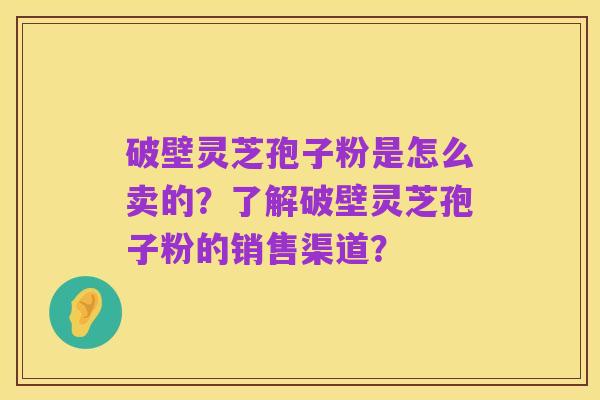 破壁灵芝孢子粉是怎么卖的？了解破壁灵芝孢子粉的销售渠道？