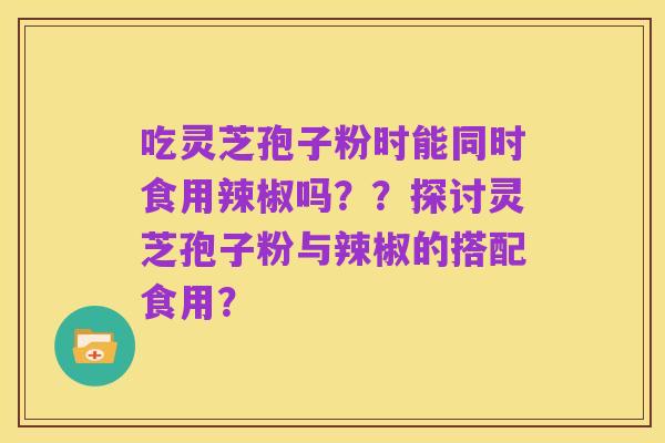 吃灵芝孢子粉时能同时食用辣椒吗？？探讨灵芝孢子粉与辣椒的搭配食用？