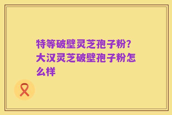 特等破壁灵芝孢子粉？大汉灵芝破壁孢子粉怎么样