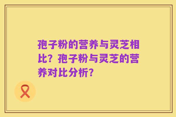孢子粉的营养与灵芝相比?孢子粉与灵芝的营养对比分析?