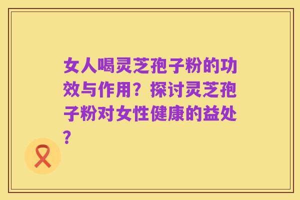 女人喝灵芝孢子粉的功效与作用?探讨灵芝孢子粉对女性健康的益处?