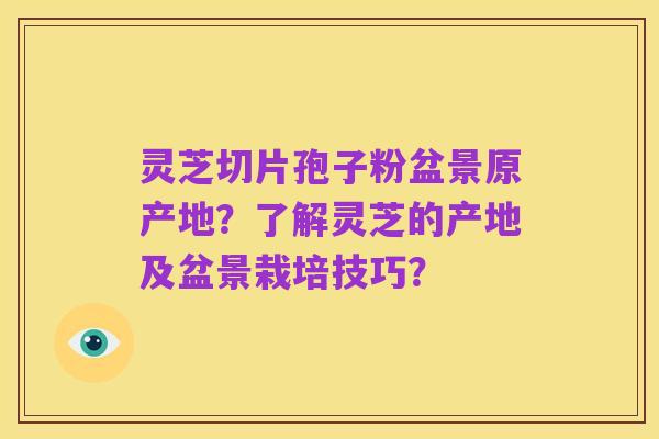 灵芝切片孢子粉盆景原产地？了解灵芝的产地及盆景栽培技巧？