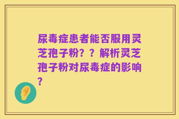 尿毒症患者能否服用灵芝孢子粉？？解析灵芝孢子粉对尿毒症的影响？