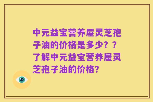 中元益宝营养屋灵芝孢子油的价格是多少？？了解中元益宝营养屋灵芝孢子油的价格？