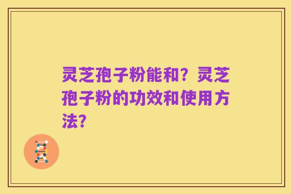灵芝孢子粉能和?灵芝孢子粉的功效和使用方法?