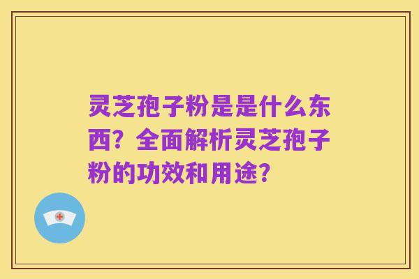 灵芝孢子粉是是什么东西?全面解析灵芝孢子粉的功效和用途?