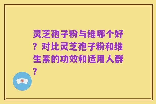 灵芝孢子粉与维哪个好?对比灵芝孢子粉和维生素的功效和适用人群?