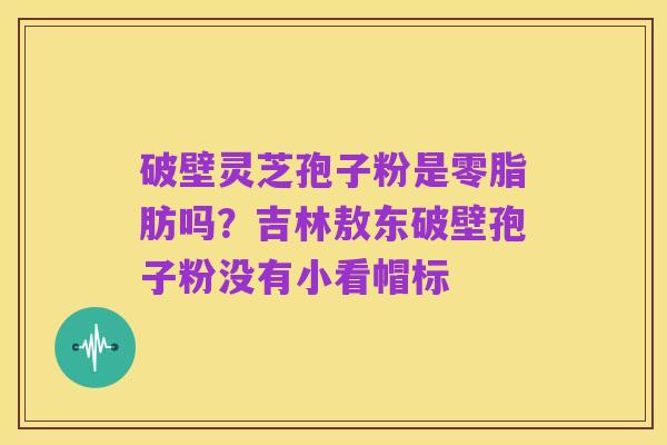 破壁灵芝孢子粉是零脂肪吗？吉林敖东破壁孢子粉没有小看帽标