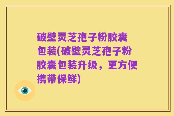 破壁灵芝孢子粉胶囊 包装(破壁灵芝孢子粉胶囊包装升级,更方便携带保鲜)