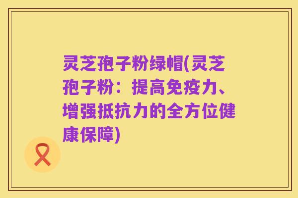 灵芝孢子粉绿帽(灵芝孢子粉：提高免疫力、增强抵抗力的全方位健康保障)