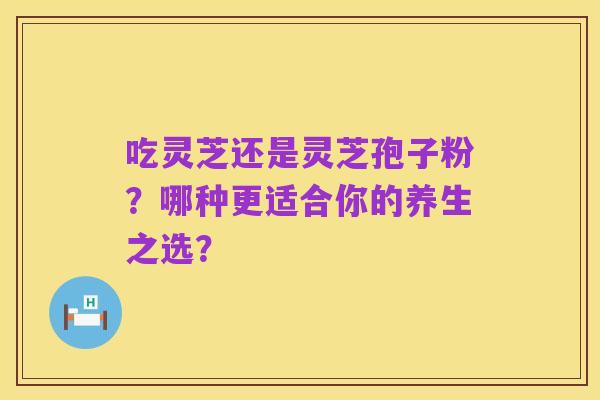 吃灵芝还是灵芝孢子粉?哪种更适合你的养生之选?