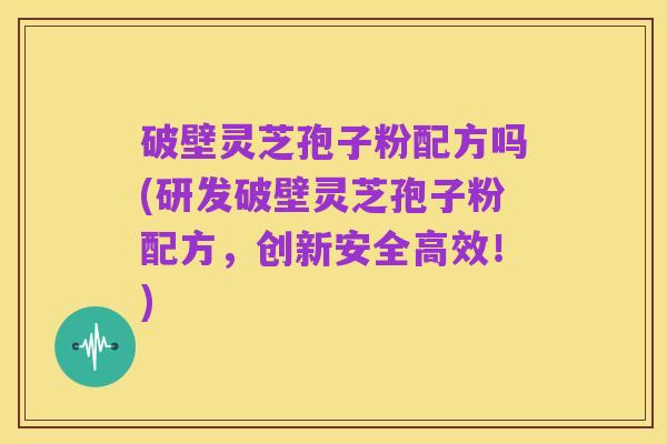 破壁灵芝孢子粉配方吗(研发破壁灵芝孢子粉配方,创新安全高效!)