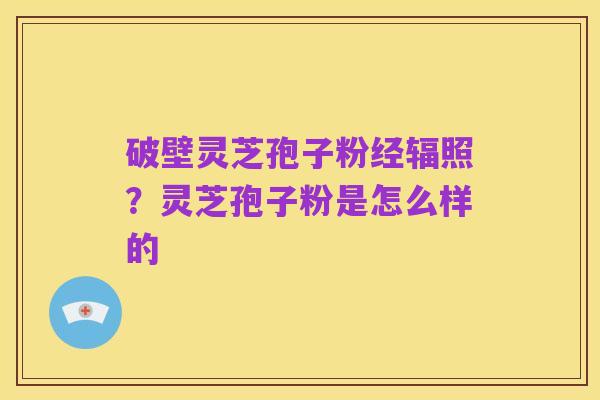 破壁灵芝孢子粉经辐照?灵芝孢子粉是怎么样的