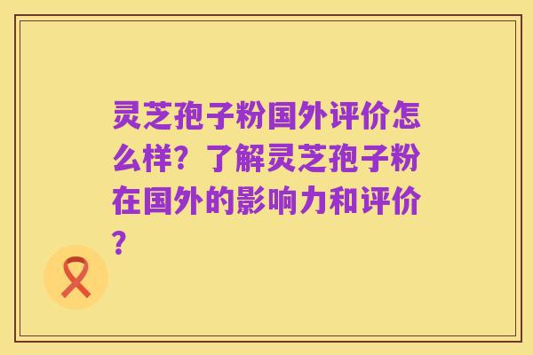 灵芝孢子粉国外评价怎么样?了解灵芝孢子粉在国外的影响力和评价?