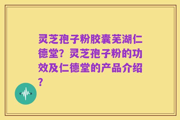 灵芝孢子粉胶囊芜湖仁德堂？灵芝孢子粉的功效及仁德堂的产品介绍？