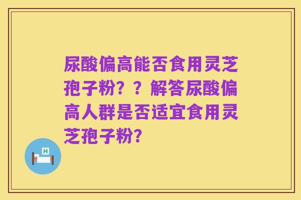 尿酸偏高能否食用灵芝孢子粉？？解答尿酸偏高人群是否适宜食用灵芝孢子粉？