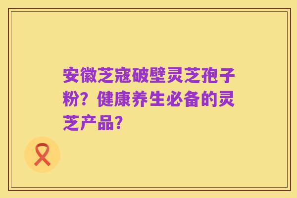 安徽芝寇破壁灵芝孢子粉?健康养生必备的灵芝产品?