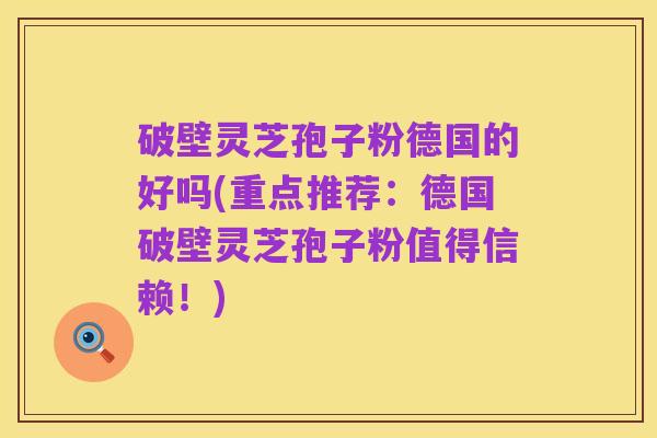 破壁灵芝孢子粉德国的好吗(重点推荐：德国破壁灵芝孢子粉值得信赖！)