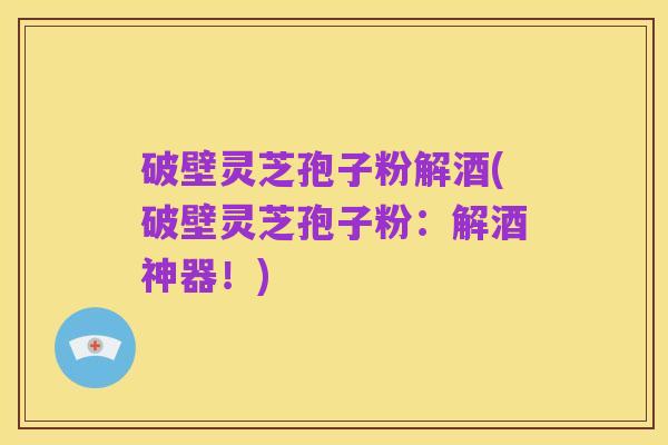 破壁灵芝孢子粉解酒(破壁灵芝孢子粉:解酒神器!)