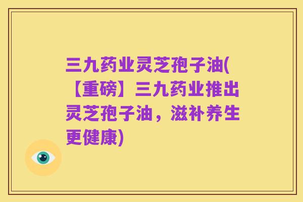 三九药业灵芝孢子油(【重磅】三九药业推出灵芝孢子油,滋补养生更健康)