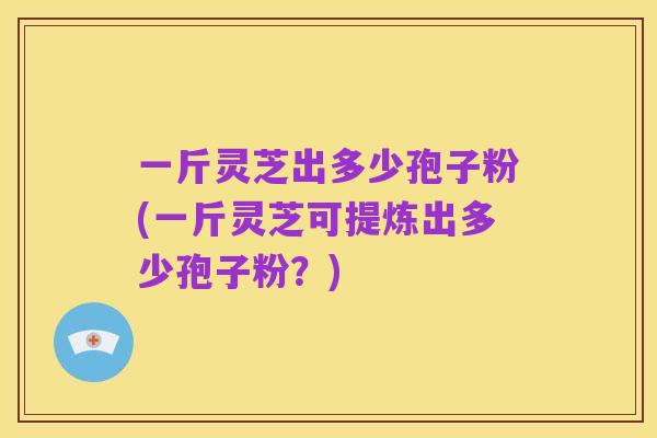 一斤灵芝出多少孢子粉(一斤灵芝可提炼出多少孢子粉?)