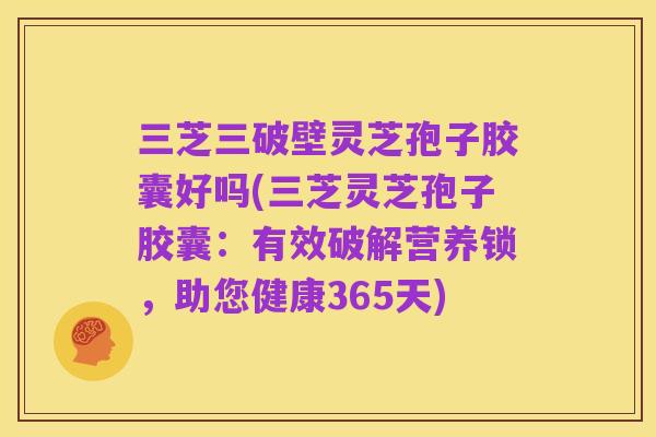 三芝三破壁灵芝孢子胶囊好吗(三芝灵芝孢子胶囊：有效破解营养锁，助您健康365天)
