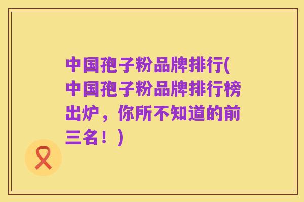 中国孢子粉品牌排行(中国孢子粉品牌排行榜出炉,你所不知道的前三名!)