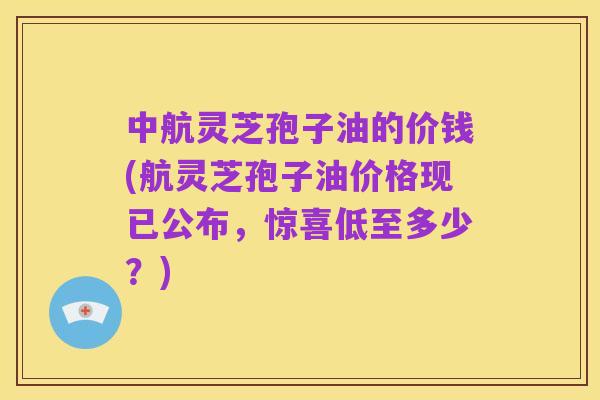 中航灵芝孢子油的价钱(航灵芝孢子油价格现已公布,惊喜低至多少?)