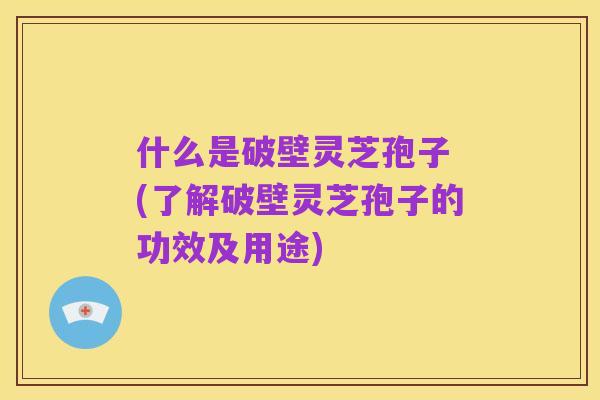 什么是破壁灵芝孢子 (了解破壁灵芝孢子的功效及用途)