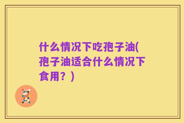 什么情况下吃孢子油(孢子油适合什么情况下食用？)