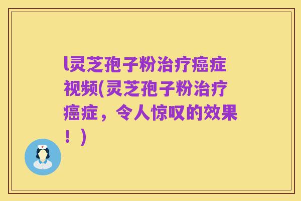 l灵芝孢子粉治疗癌症视频(灵芝孢子粉治疗癌症,令人惊叹的效果!)