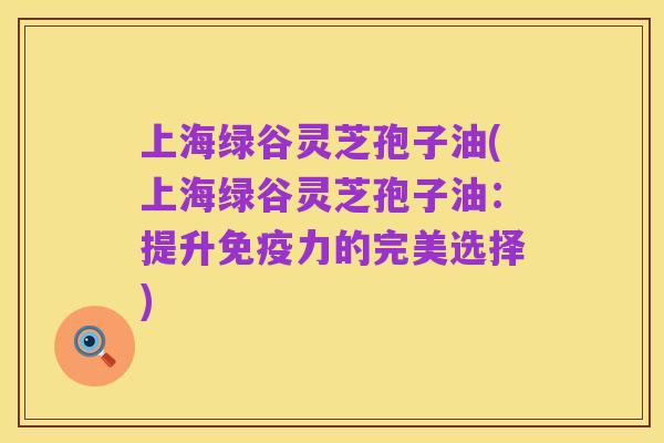 上海绿谷灵芝孢子油(上海绿谷灵芝孢子油:提升免疫力的完美选择)