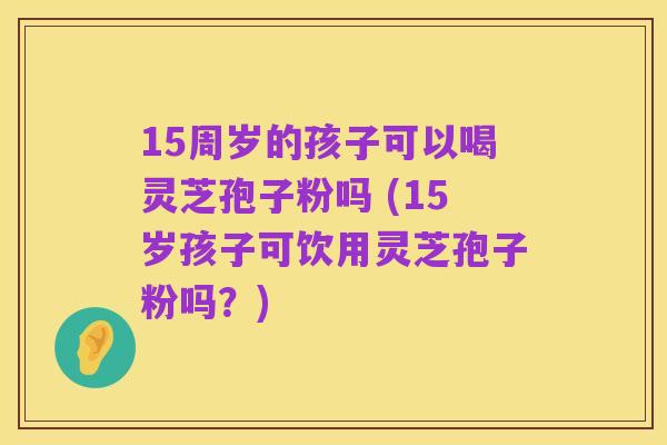 15周岁的孩子可以喝灵芝孢子粉吗 (15岁孩子可饮用灵芝孢子粉吗?)