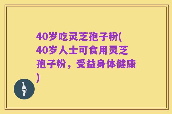 40岁吃灵芝孢子粉(40岁人士可食用灵芝孢子粉,受益身体健康)
