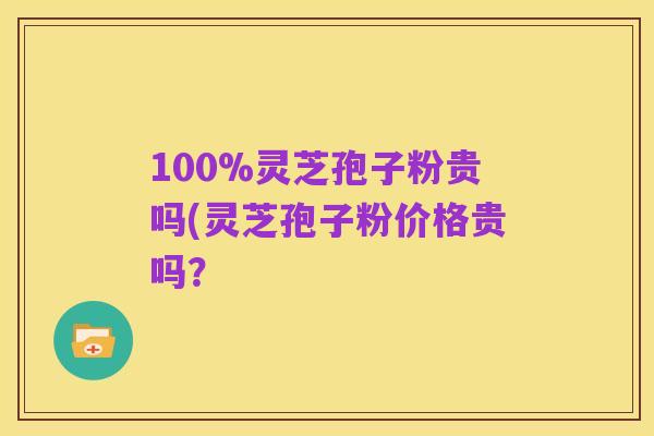 100%灵芝孢子粉贵吗(灵芝孢子粉价格贵吗?