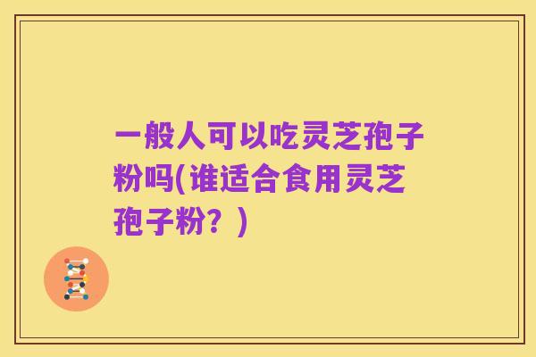 一般人可以吃灵芝孢子粉吗(谁适合食用灵芝孢子粉？)