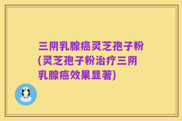 三阴乳腺癌灵芝孢子粉(灵芝孢子粉治疗三阴乳腺癌效果显著)