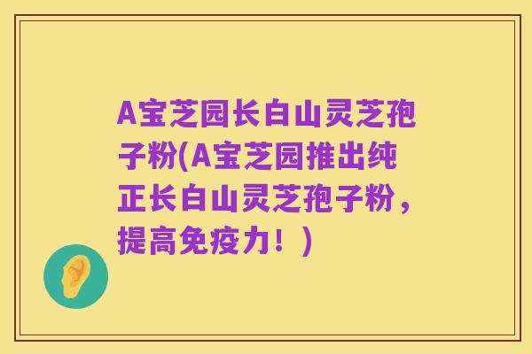 A宝芝园长白山灵芝孢子粉(A宝芝园推出纯正长白山灵芝孢子粉,提高免疫力!)