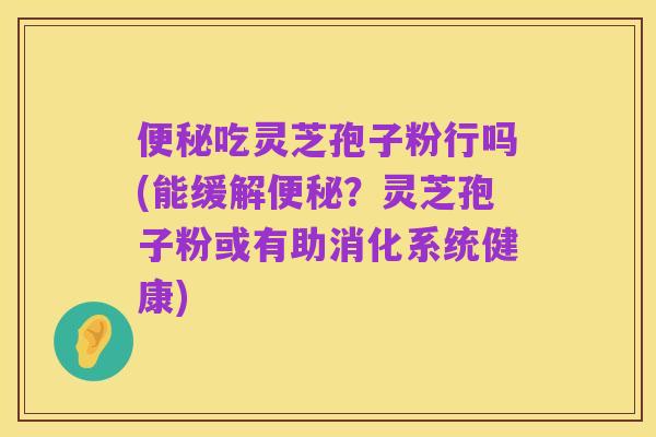 便秘吃灵芝孢子粉行吗(能缓解便秘?灵芝孢子粉或有助消化系统健康)