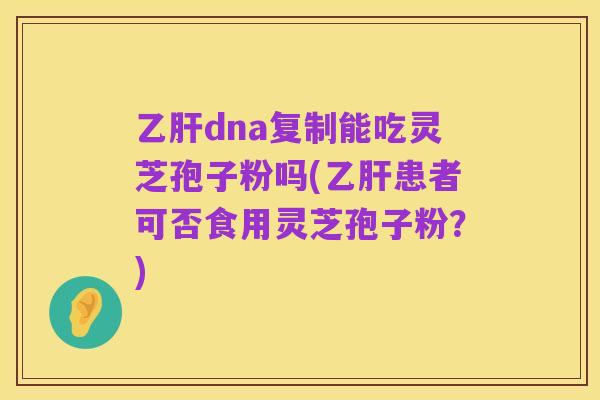 乙肝dna复制能吃灵芝孢子粉吗(乙肝患者可否食用灵芝孢子粉?)
