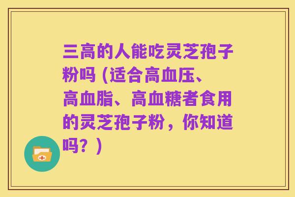 三高的人能吃灵芝孢子粉吗 (适合高血压、高血脂、高血糖者食用的灵芝孢子粉,你知道吗?)