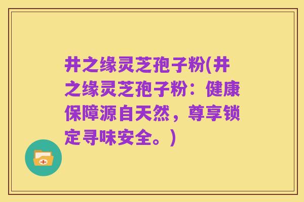 井之缘灵芝孢子粉(井之缘灵芝孢子粉:健康保障源自天然,尊享锁定寻味安全。)