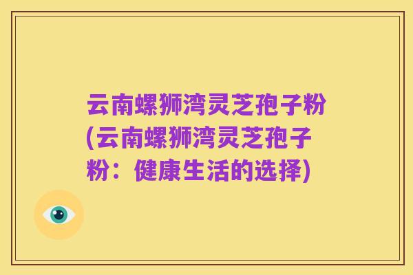 云南螺狮湾灵芝孢子粉(云南螺狮湾灵芝孢子粉：健康生活的选择)