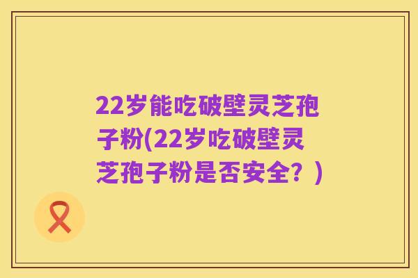 22岁能吃破壁灵芝孢子粉(22岁吃破壁灵芝孢子粉是否安全?)