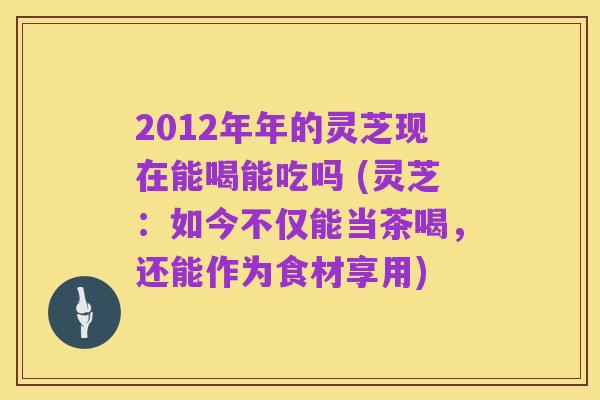 2012年年的灵芝现在能喝能吃吗 (灵芝：如今不仅能当茶喝，还能作为食材享用)