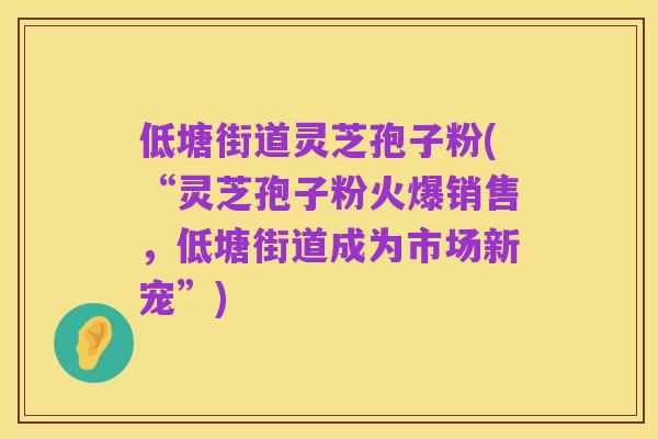 低塘街道灵芝孢子粉(“灵芝孢子粉火爆销售，低塘街道成为市场新宠”)