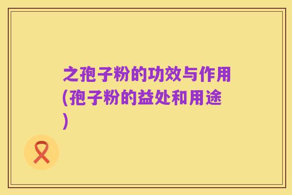 之孢子粉的功效与作用(孢子粉的益处和用途)