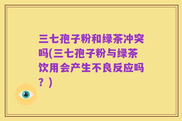 三七孢子粉和绿茶冲突吗(三七孢子粉与绿茶饮用会产生不良反应吗?)